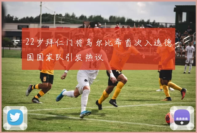 22岁拜仁门将乌尔比希首次入选德国国家队引发热议