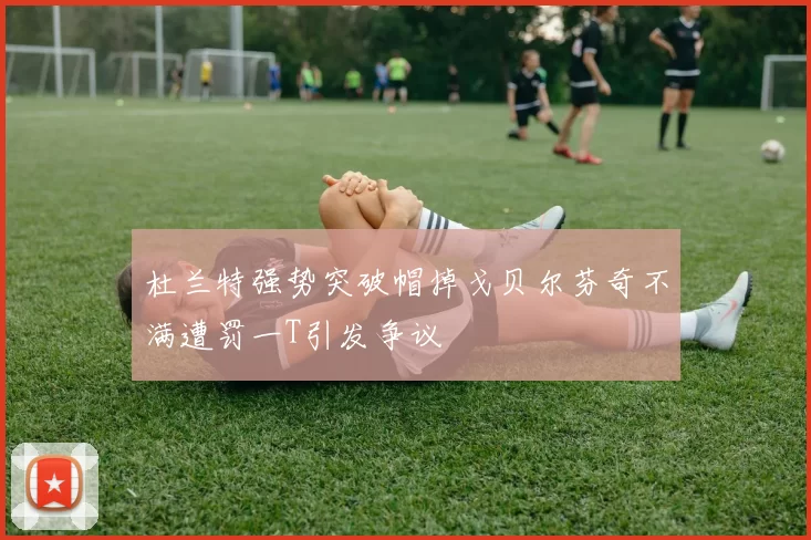 杜兰特强势突破帽掉戈贝尔芬奇不满遭罚一T引发争议