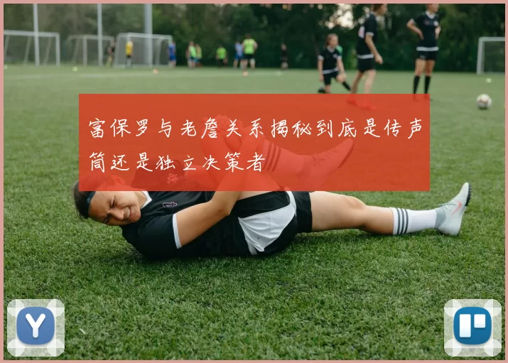 富保罗与老詹关系揭秘到底是传声筒还是独立决策者