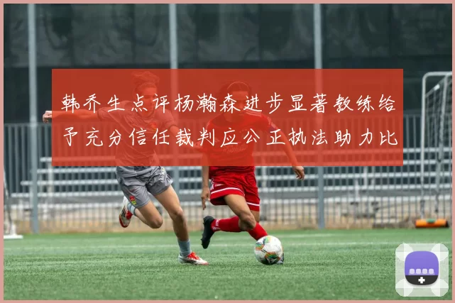 韩乔生点评杨瀚森进步显著教练给予充分信任裁判应公正执法助力比赛发展
