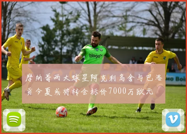 摩纳哥两大球星阿克利乌舍与巴洛贡今夏或将转会标价7000万欧元