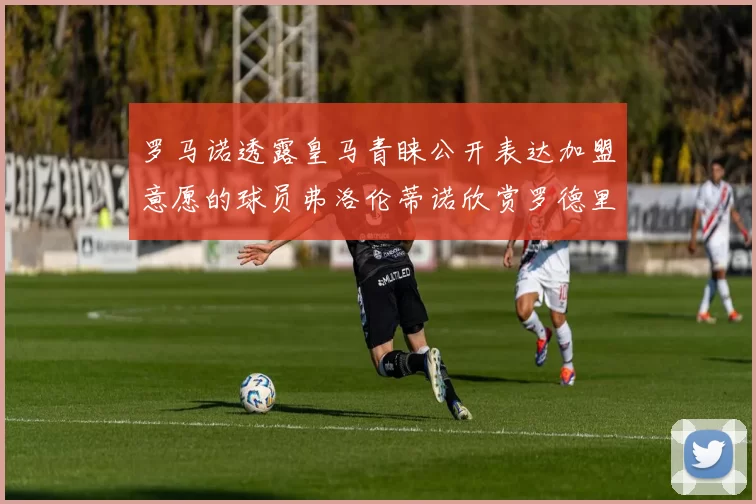 罗马诺透露皇马青睐公开表达加盟意愿的球员弗洛伦蒂诺欣赏罗德里