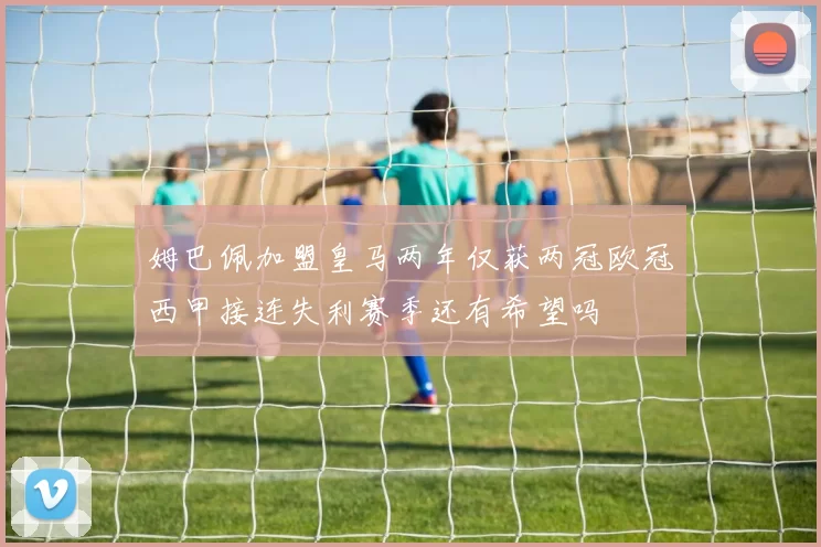 姆巴佩加盟皇马两年仅获两冠欧冠西甲接连失利赛季还有希望吗