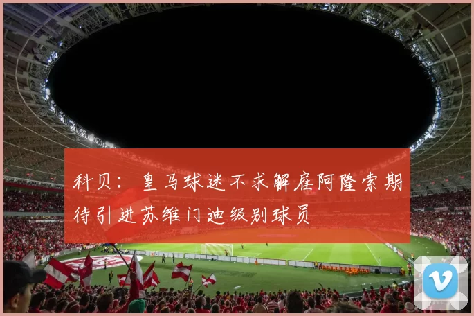 科贝：皇马球迷不求解雇阿隆索期待引进苏维门迪级别球员